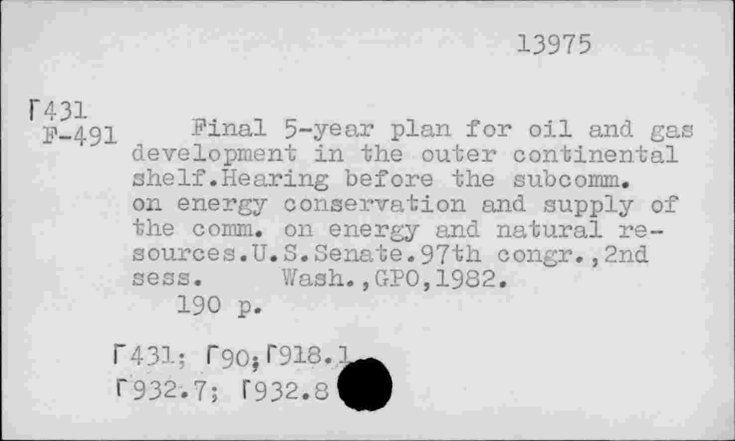 ﻿13975
F431
p-491 Pinal 5-year plan for oil and gas development in the outer continental shelf.Hearing before the subcomm, on energy conservation and supply of the comm, on energy and natural resources.U. S.Senate.97th congr.,2nd sess. Wash.,GPO,1982.
190 p.
r431; r<90j 1*918. 1’932.7; T932.8